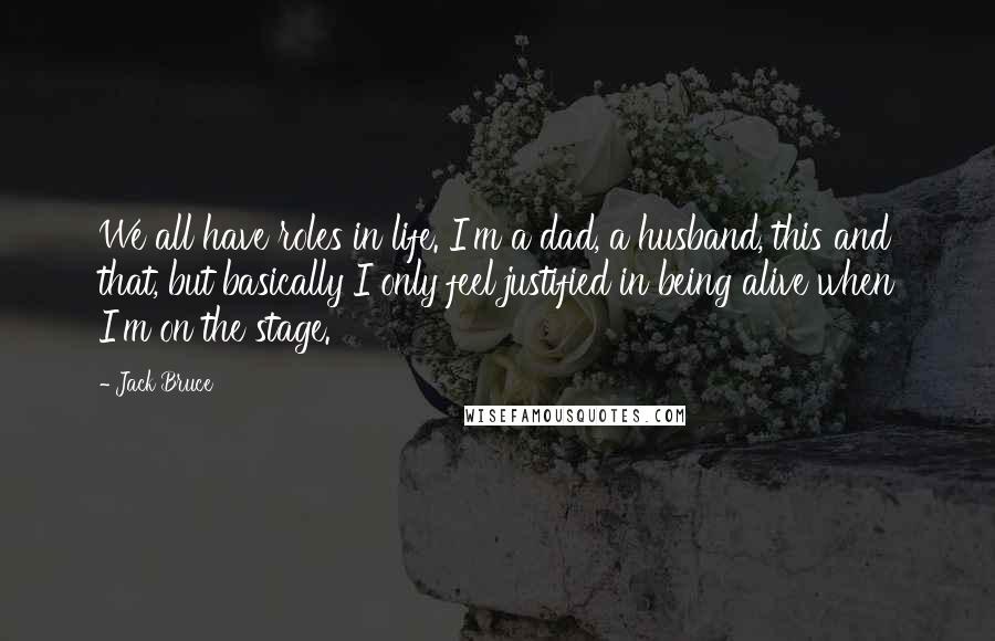 Jack Bruce Quotes: We all have roles in life. I'm a dad, a husband, this and that, but basically I only feel justified in being alive when I'm on the stage.