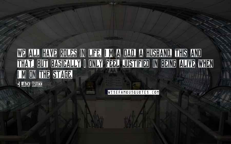 Jack Bruce Quotes: We all have roles in life. I'm a dad, a husband, this and that, but basically I only feel justified in being alive when I'm on the stage.