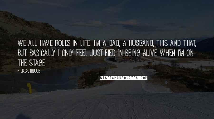 Jack Bruce Quotes: We all have roles in life. I'm a dad, a husband, this and that, but basically I only feel justified in being alive when I'm on the stage.