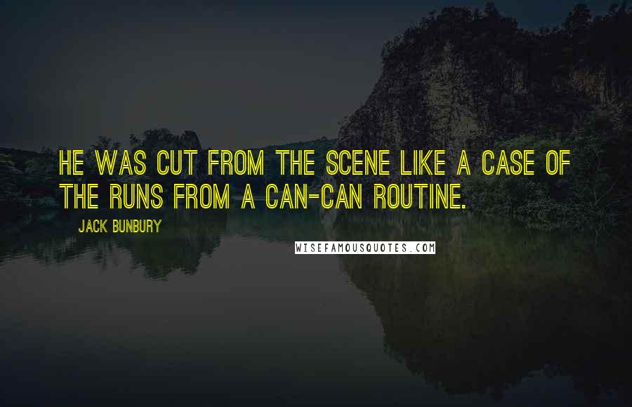 Jack Bunbury Quotes: He was cut from the scene like a case of the runs from a can-can routine.