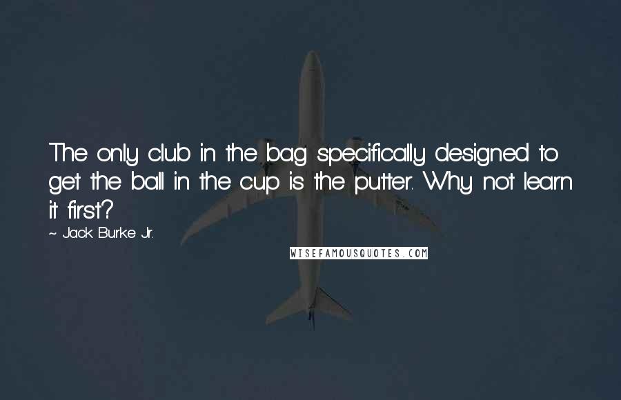 Jack Burke Jr. Quotes: The only club in the bag specifically designed to get the ball in the cup is the putter. Why not learn it first?