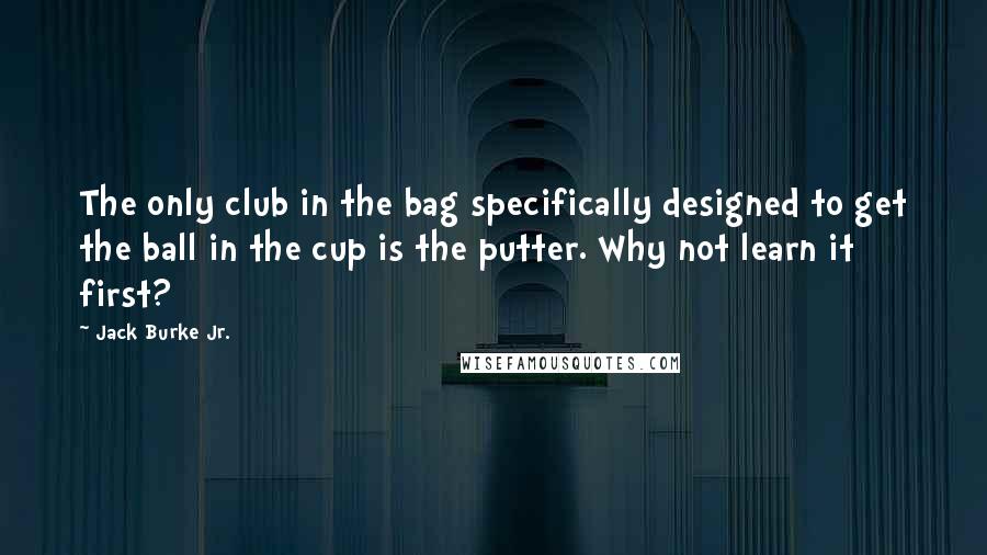 Jack Burke Jr. Quotes: The only club in the bag specifically designed to get the ball in the cup is the putter. Why not learn it first?