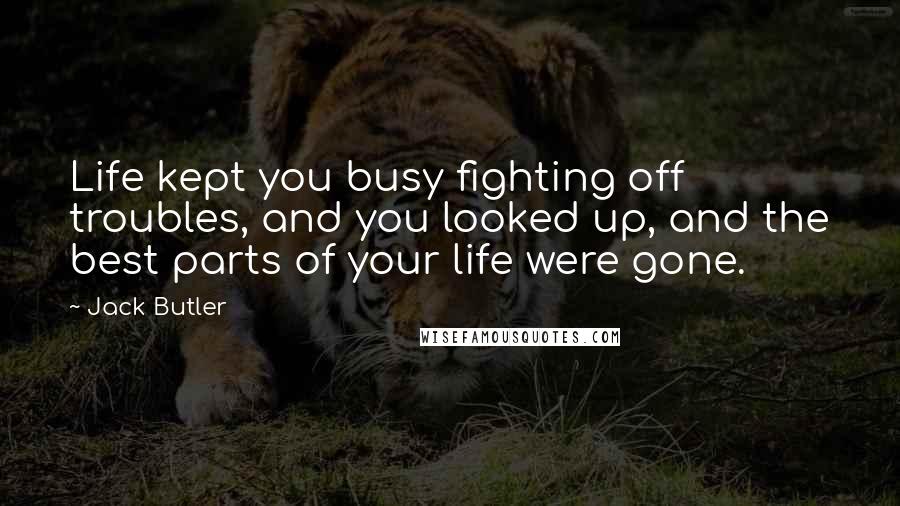 Jack Butler Quotes: Life kept you busy fighting off troubles, and you looked up, and the best parts of your life were gone.