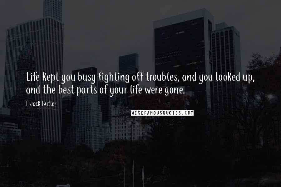 Jack Butler Quotes: Life kept you busy fighting off troubles, and you looked up, and the best parts of your life were gone.