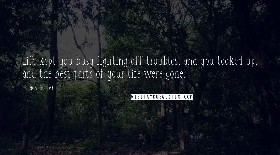 Jack Butler Quotes: Life kept you busy fighting off troubles, and you looked up, and the best parts of your life were gone.