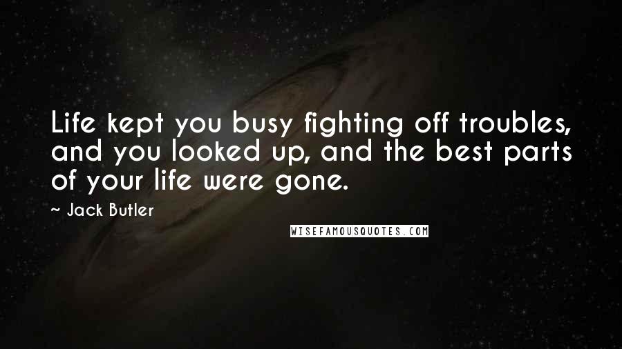 Jack Butler Quotes: Life kept you busy fighting off troubles, and you looked up, and the best parts of your life were gone.