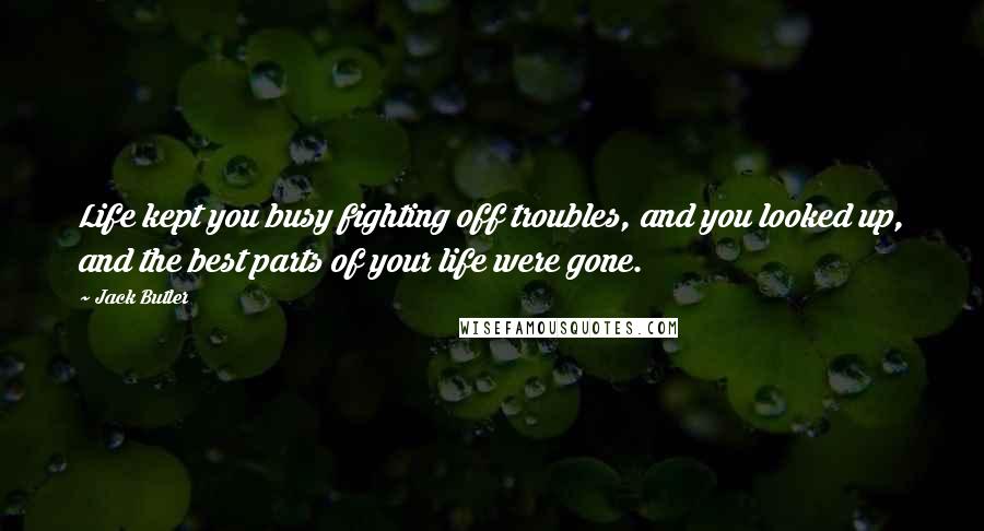 Jack Butler Quotes: Life kept you busy fighting off troubles, and you looked up, and the best parts of your life were gone.