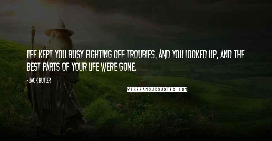 Jack Butler Quotes: Life kept you busy fighting off troubles, and you looked up, and the best parts of your life were gone.