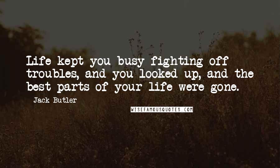 Jack Butler Quotes: Life kept you busy fighting off troubles, and you looked up, and the best parts of your life were gone.