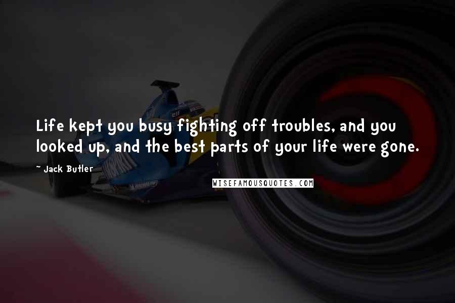 Jack Butler Quotes: Life kept you busy fighting off troubles, and you looked up, and the best parts of your life were gone.