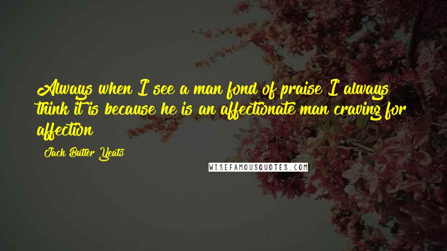 Jack Butler Yeats Quotes: Always when I see a man fond of praise I always think it is because he is an affectionate man craving for affection