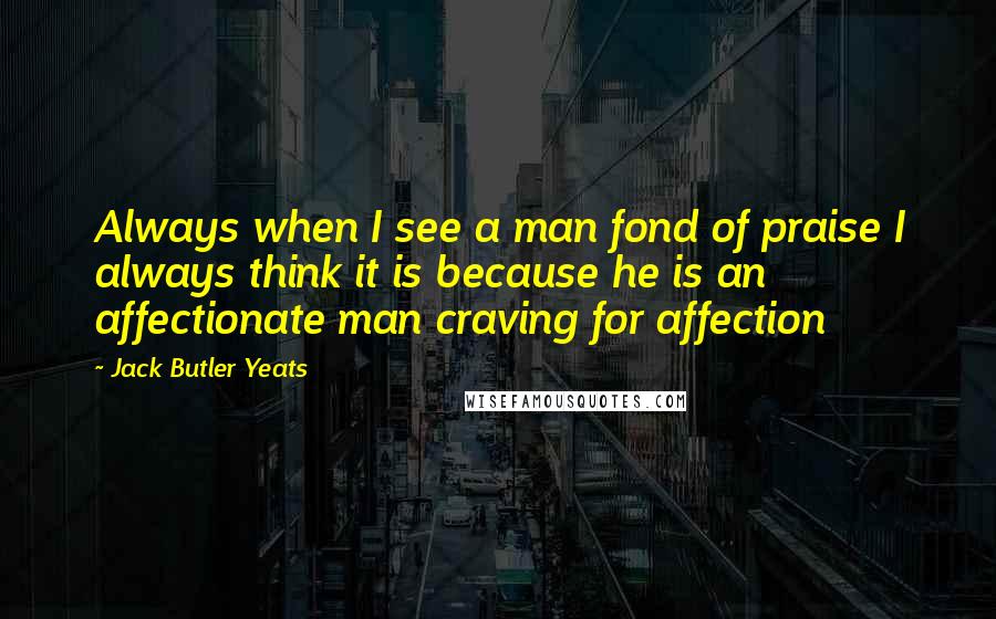 Jack Butler Yeats Quotes: Always when I see a man fond of praise I always think it is because he is an affectionate man craving for affection