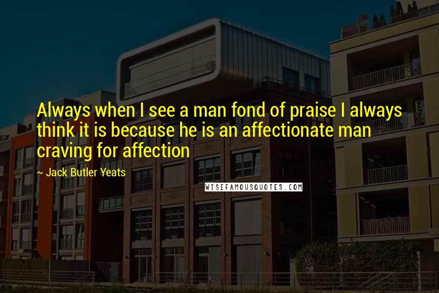 Jack Butler Yeats Quotes: Always when I see a man fond of praise I always think it is because he is an affectionate man craving for affection