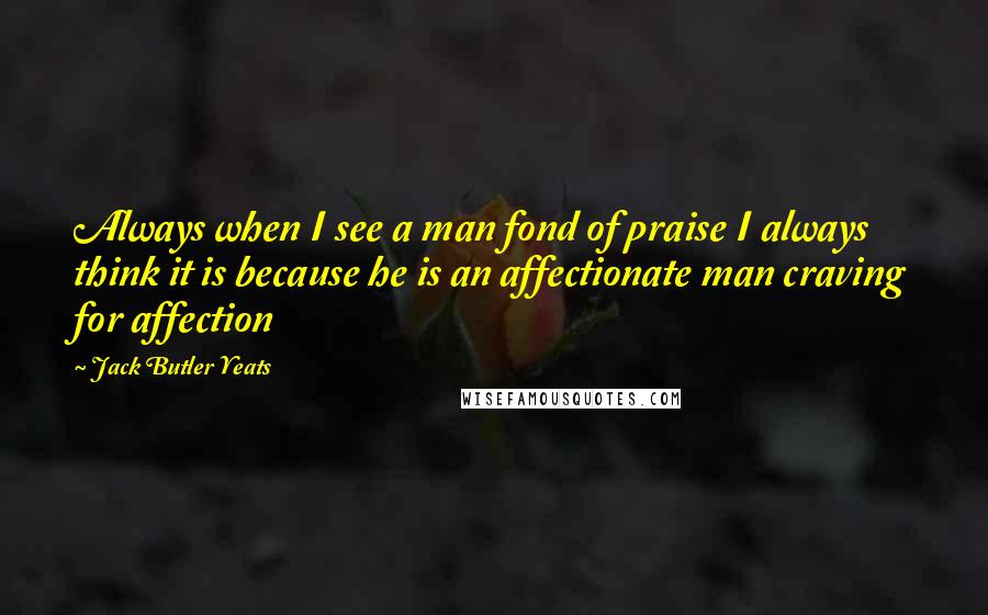 Jack Butler Yeats Quotes: Always when I see a man fond of praise I always think it is because he is an affectionate man craving for affection