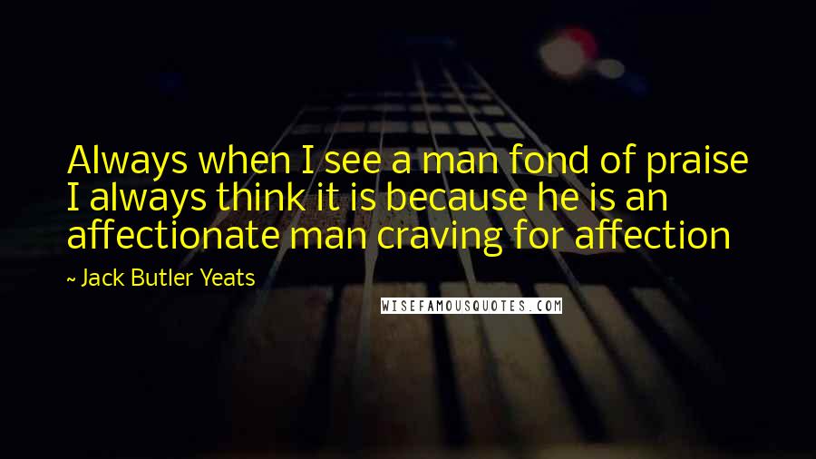 Jack Butler Yeats Quotes: Always when I see a man fond of praise I always think it is because he is an affectionate man craving for affection