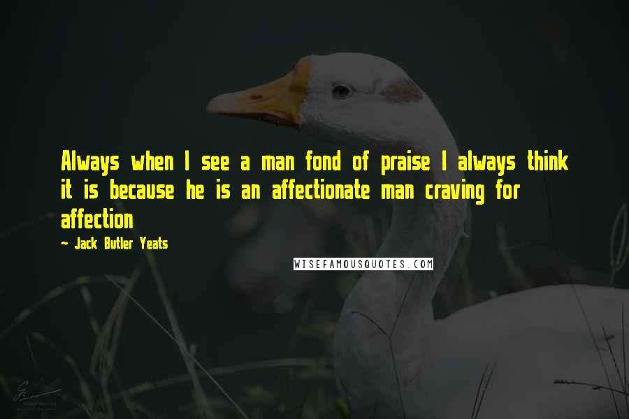 Jack Butler Yeats Quotes: Always when I see a man fond of praise I always think it is because he is an affectionate man craving for affection