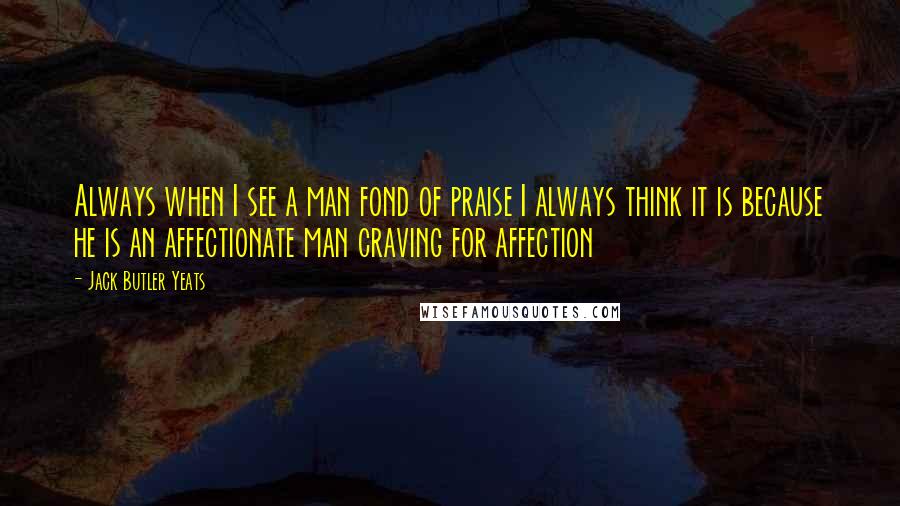 Jack Butler Yeats Quotes: Always when I see a man fond of praise I always think it is because he is an affectionate man craving for affection