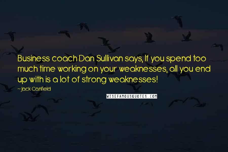 Jack Canfield Quotes: Business coach Dan Sullivan says, If you spend too much time working on your weaknesses, all you end up with is a lot of strong weaknesses!