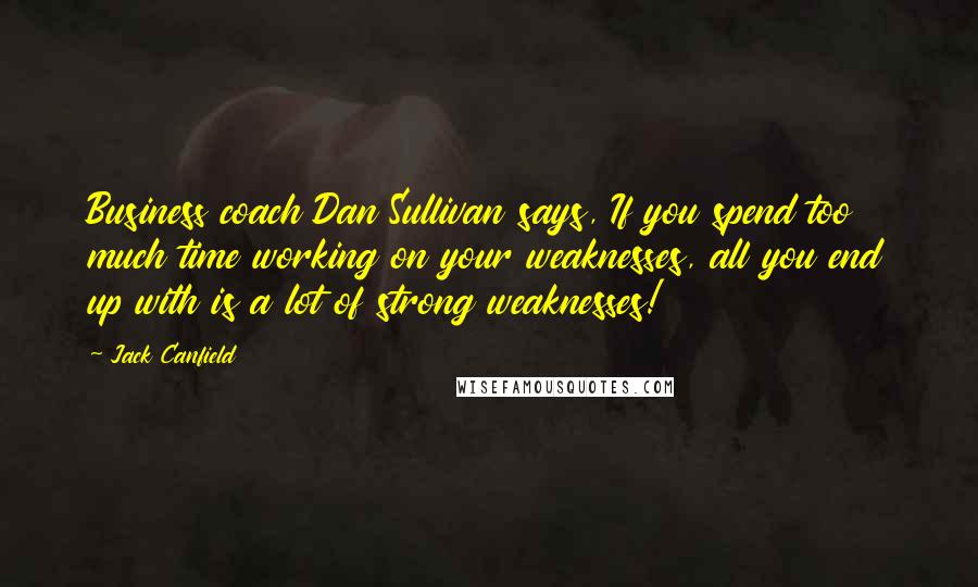 Jack Canfield Quotes: Business coach Dan Sullivan says, If you spend too much time working on your weaknesses, all you end up with is a lot of strong weaknesses!