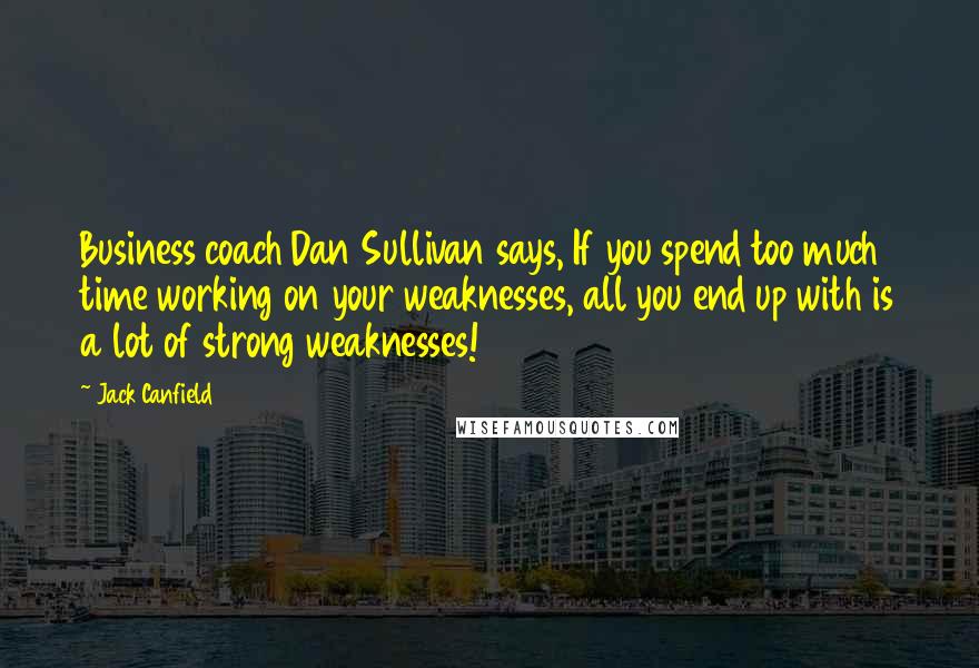 Jack Canfield Quotes: Business coach Dan Sullivan says, If you spend too much time working on your weaknesses, all you end up with is a lot of strong weaknesses!
