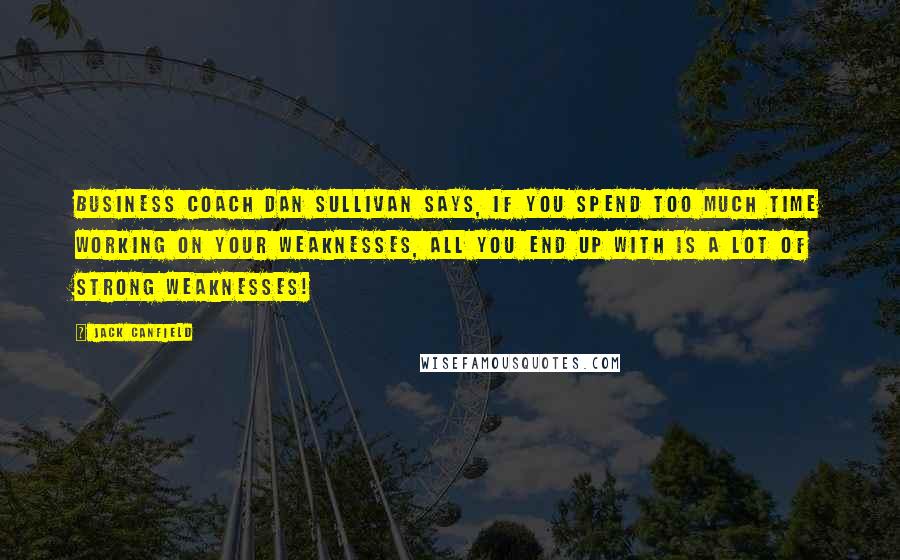 Jack Canfield Quotes: Business coach Dan Sullivan says, If you spend too much time working on your weaknesses, all you end up with is a lot of strong weaknesses!