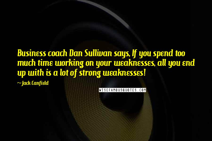 Jack Canfield Quotes: Business coach Dan Sullivan says, If you spend too much time working on your weaknesses, all you end up with is a lot of strong weaknesses!