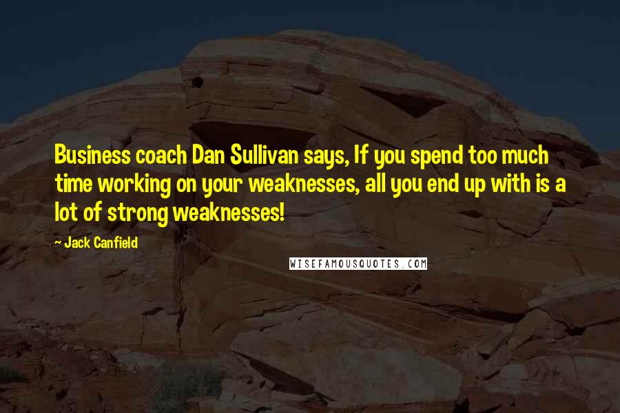 Jack Canfield Quotes: Business coach Dan Sullivan says, If you spend too much time working on your weaknesses, all you end up with is a lot of strong weaknesses!