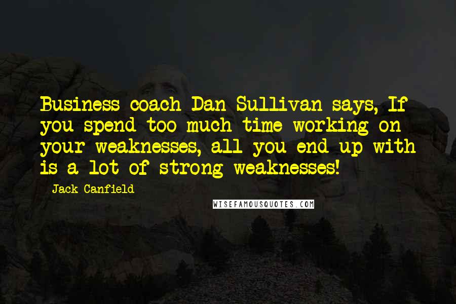 Jack Canfield Quotes: Business coach Dan Sullivan says, If you spend too much time working on your weaknesses, all you end up with is a lot of strong weaknesses!