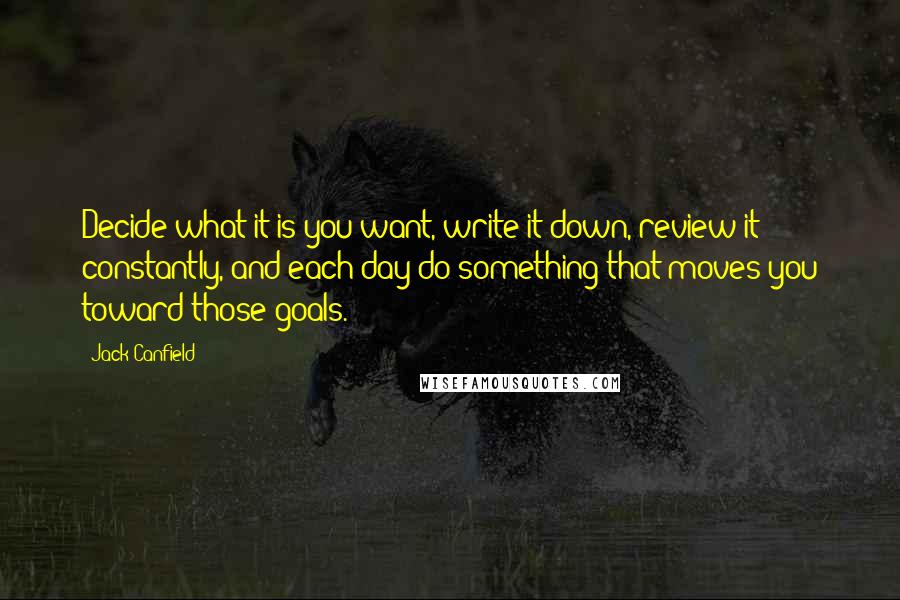 Jack Canfield Quotes: Decide what it is you want, write it down, review it constantly, and each day do something that moves you toward those goals.