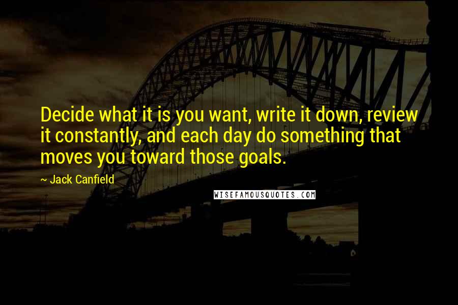Jack Canfield Quotes: Decide what it is you want, write it down, review it constantly, and each day do something that moves you toward those goals.