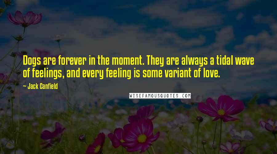 Jack Canfield Quotes: Dogs are forever in the moment. They are always a tidal wave of feelings, and every feeling is some variant of love.