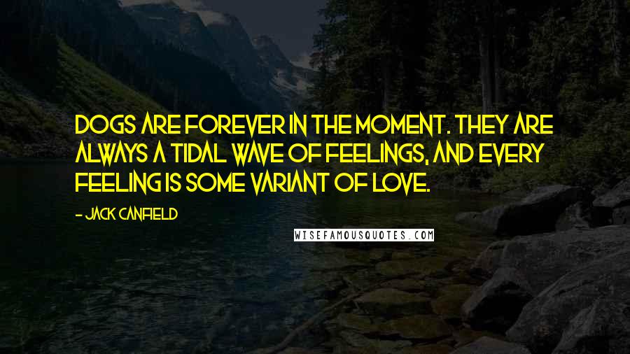 Jack Canfield Quotes: Dogs are forever in the moment. They are always a tidal wave of feelings, and every feeling is some variant of love.