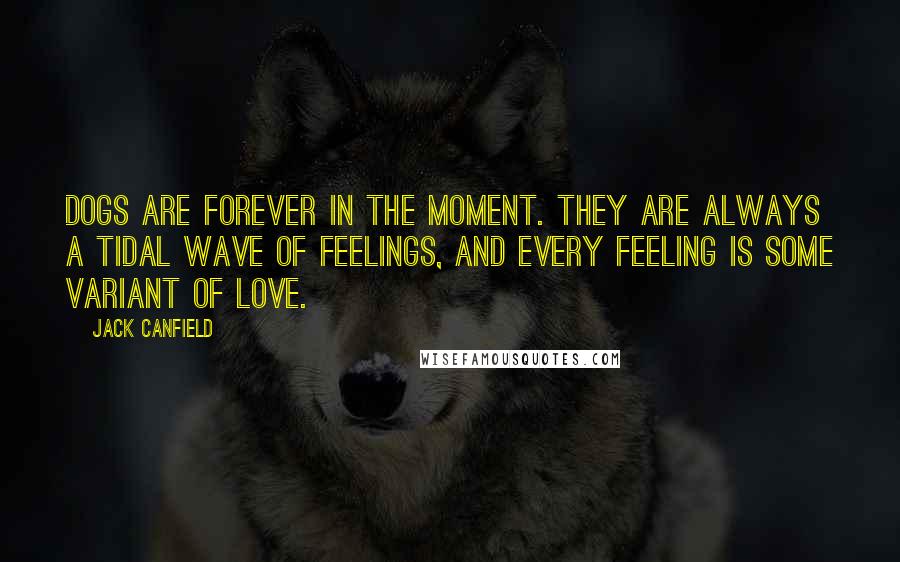 Jack Canfield Quotes: Dogs are forever in the moment. They are always a tidal wave of feelings, and every feeling is some variant of love.