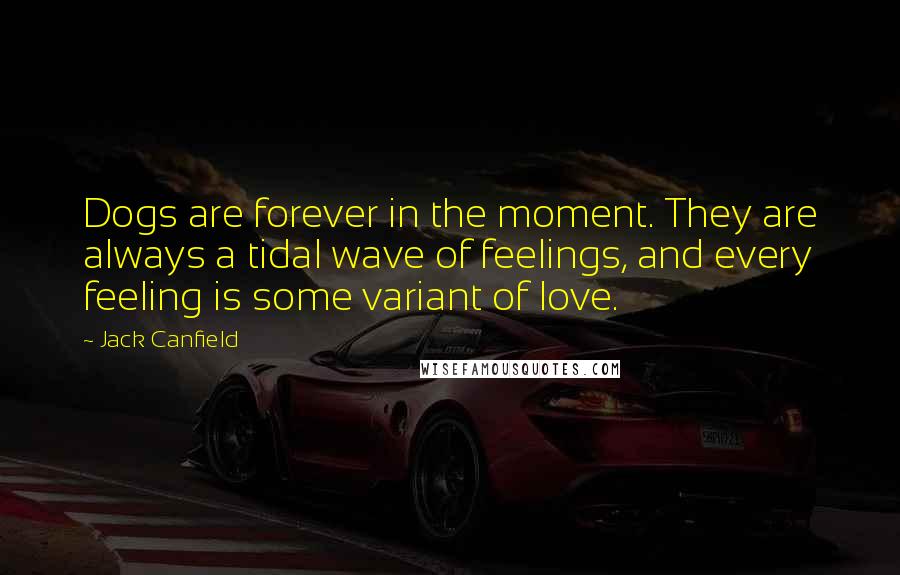 Jack Canfield Quotes: Dogs are forever in the moment. They are always a tidal wave of feelings, and every feeling is some variant of love.