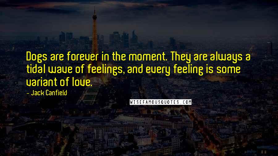 Jack Canfield Quotes: Dogs are forever in the moment. They are always a tidal wave of feelings, and every feeling is some variant of love.