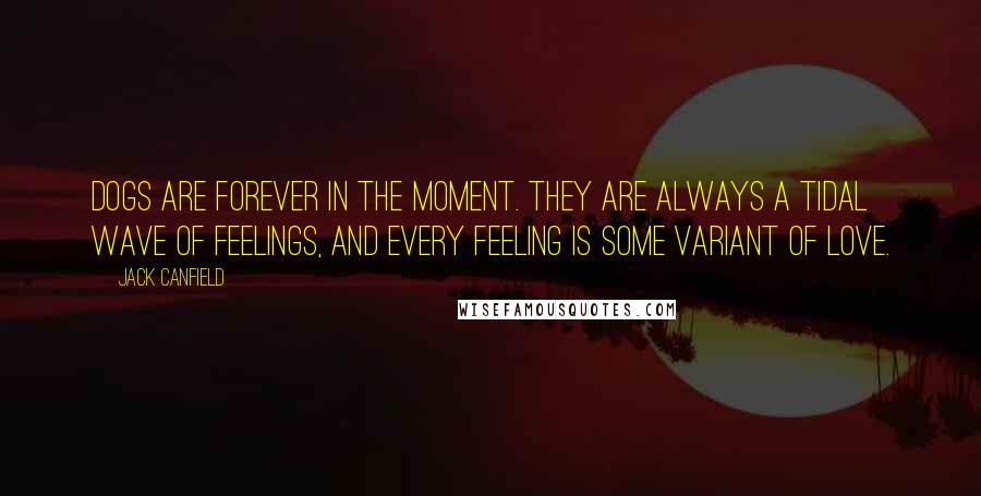 Jack Canfield Quotes: Dogs are forever in the moment. They are always a tidal wave of feelings, and every feeling is some variant of love.