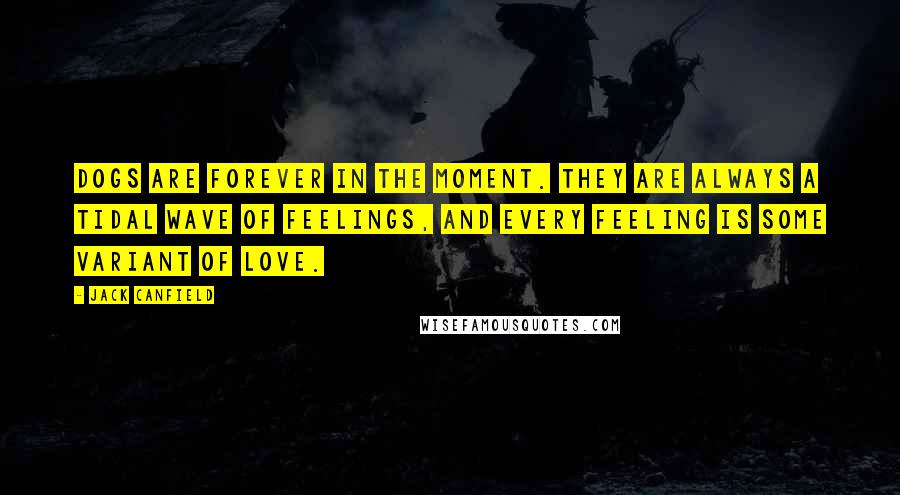 Jack Canfield Quotes: Dogs are forever in the moment. They are always a tidal wave of feelings, and every feeling is some variant of love.