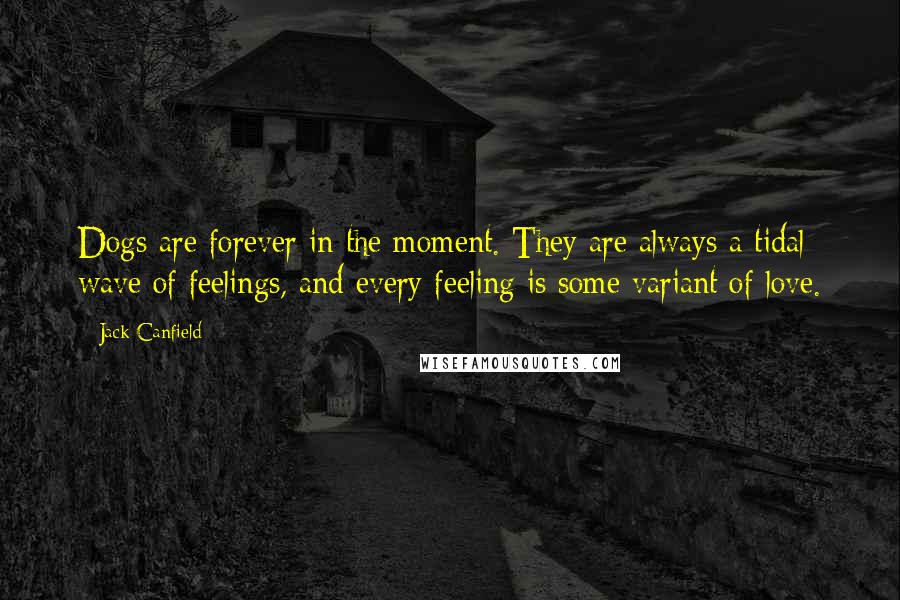 Jack Canfield Quotes: Dogs are forever in the moment. They are always a tidal wave of feelings, and every feeling is some variant of love.