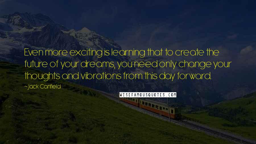 Jack Canfield Quotes: Even more exciting is learning that to create the future of your dreams, you need only change your thoughts and vibrations from this day forward.