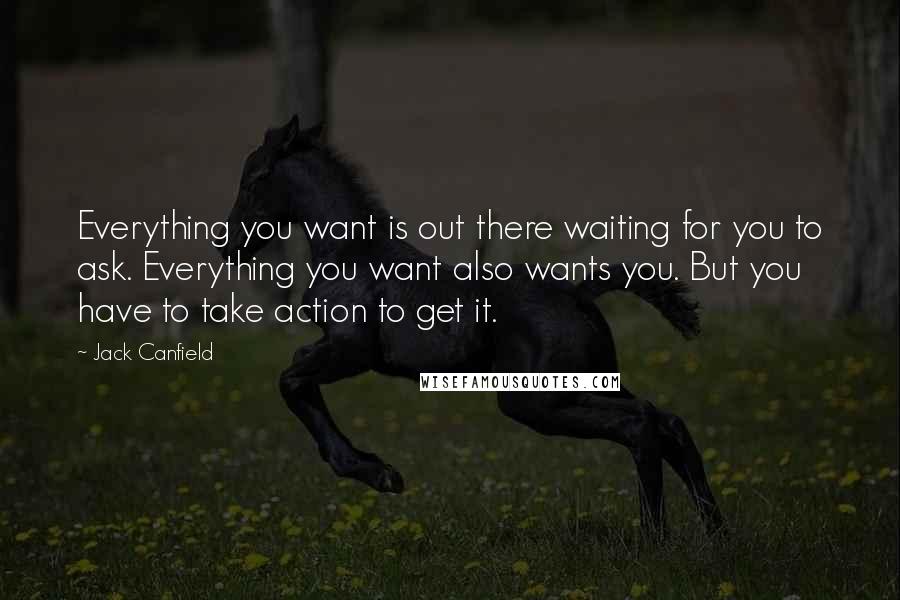 Jack Canfield Quotes: Everything you want is out there waiting for you to ask. Everything you want also wants you. But you have to take action to get it.