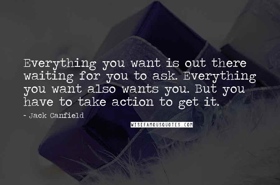 Jack Canfield Quotes: Everything you want is out there waiting for you to ask. Everything you want also wants you. But you have to take action to get it.