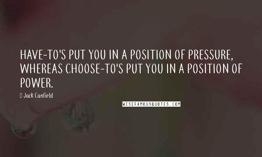 Jack Canfield Quotes: HAVE-TO'S PUT YOU IN A POSITION OF PRESSURE, WHEREAS CHOOSE-TO'S PUT YOU IN A POSITION OF POWER.