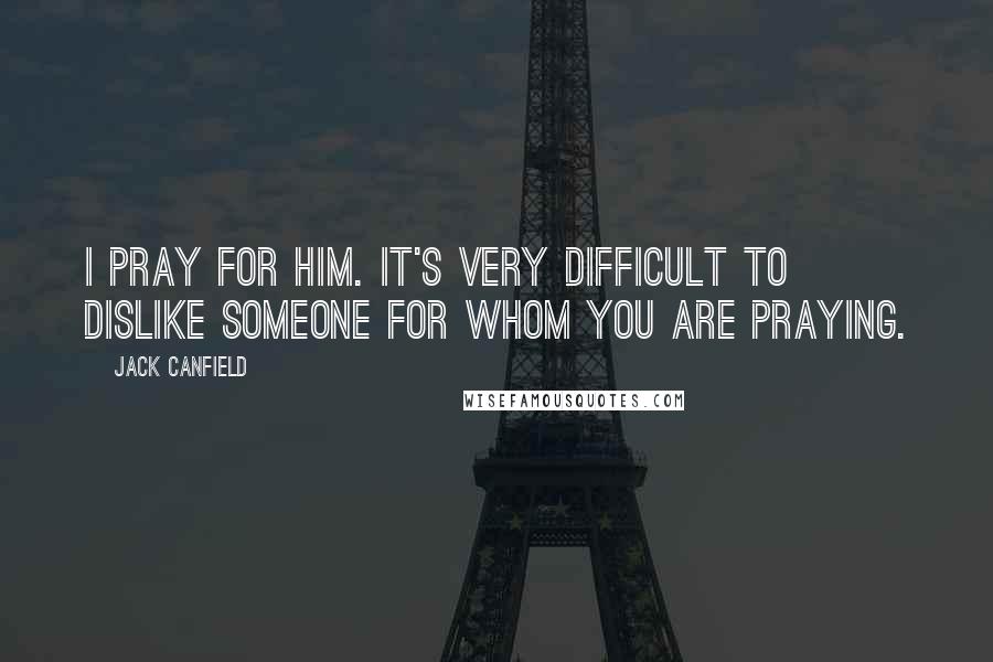 Jack Canfield Quotes: I pray for him. It's very difficult to dislike someone for whom you are praying.