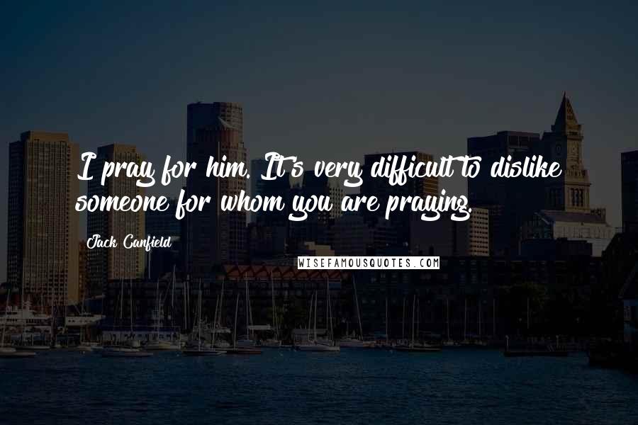 Jack Canfield Quotes: I pray for him. It's very difficult to dislike someone for whom you are praying.