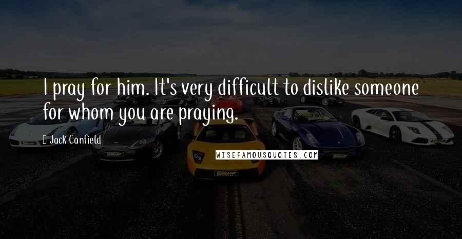 Jack Canfield Quotes: I pray for him. It's very difficult to dislike someone for whom you are praying.