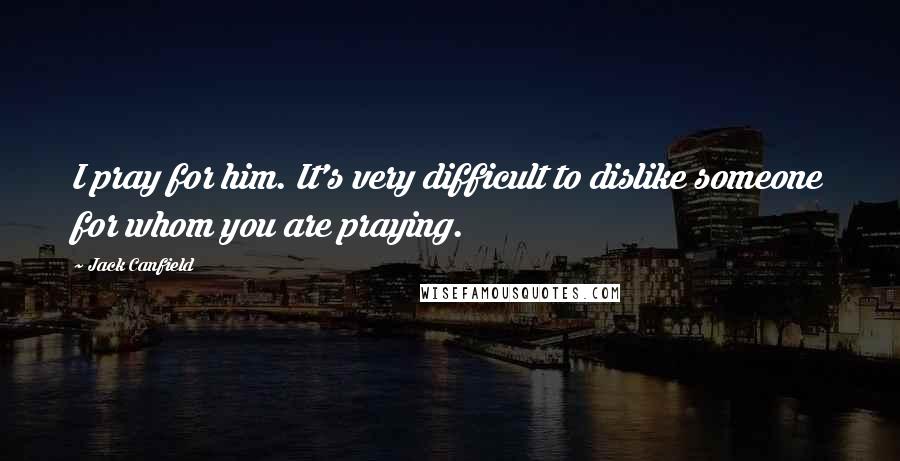 Jack Canfield Quotes: I pray for him. It's very difficult to dislike someone for whom you are praying.