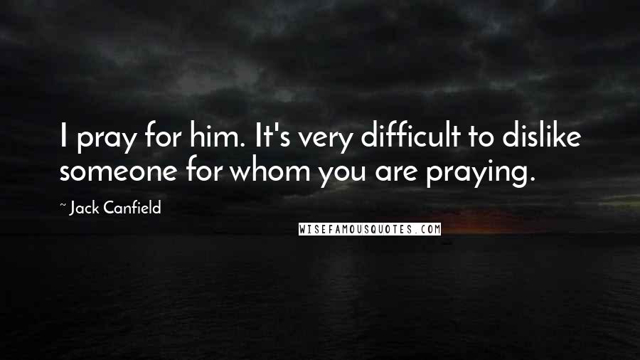Jack Canfield Quotes: I pray for him. It's very difficult to dislike someone for whom you are praying.