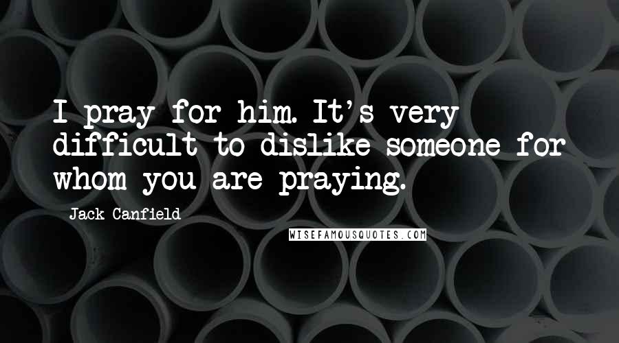 Jack Canfield Quotes: I pray for him. It's very difficult to dislike someone for whom you are praying.