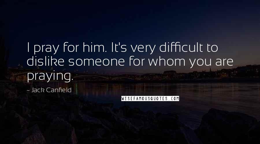 Jack Canfield Quotes: I pray for him. It's very difficult to dislike someone for whom you are praying.