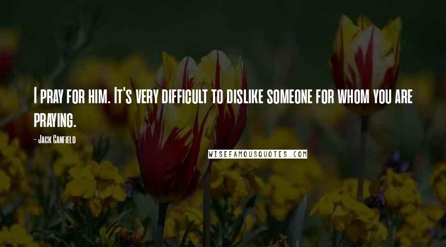 Jack Canfield Quotes: I pray for him. It's very difficult to dislike someone for whom you are praying.